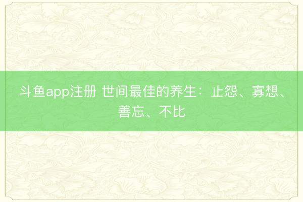 斗鱼app注册 世间最佳的养生：止怨、寡想、善忘、不比