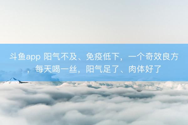 斗鱼app 阳气不及、免疫低下，一个奇效良方，每天喝一丝，阳气足了、肉体好了