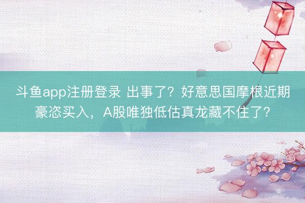 斗鱼app注册登录 出事了？好意思国摩根近期豪恣买入，A股唯独低估真龙藏不住了？