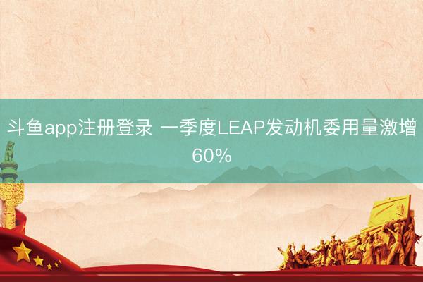 斗鱼app注册登录 一季度LEAP发动机委用量激增60%