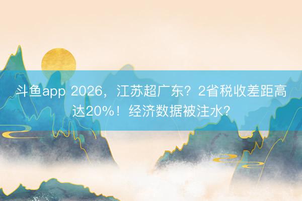 斗鱼app 2026，江苏超广东？2省税收差距高达20%！经济数据被注水？