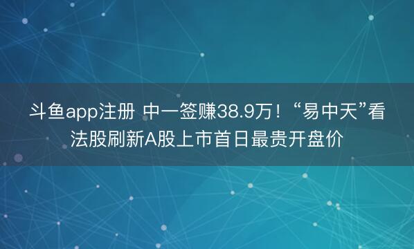 斗鱼app注册 中一签赚38.9万！“易中天”看法股刷新A股上市首日最贵开盘价