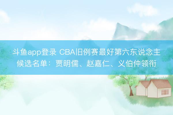 斗鱼app登录 CBA旧例赛最好第六东说念主候选名单：贾明儒、赵嘉仁、义伯仲领衔