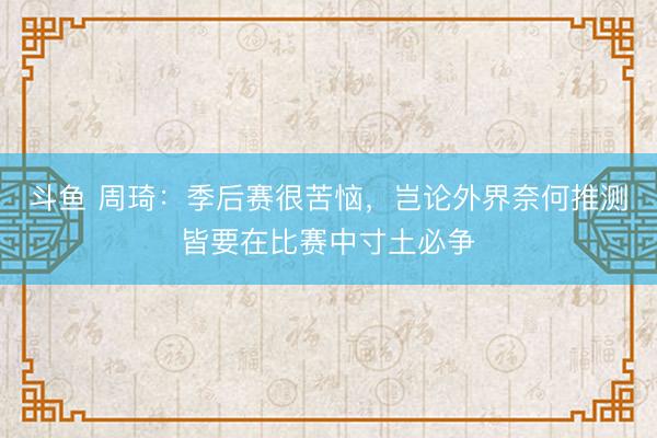 斗鱼 周琦：季后赛很苦恼，岂论外界奈何推测皆要在比赛中寸土必争