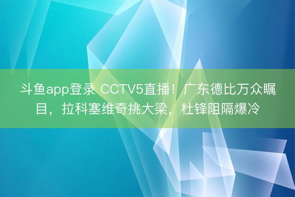 斗鱼app登录 CCTV5直播！广东德比万众瞩目，拉科塞维奇挑大梁，杜锋阻隔爆冷