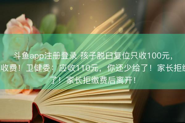斗鱼app注册登录 孩子脱臼复位只收100元，家长举报乱收费！卫健委：应收110元，你还少给了！家长拒缴费后离开！