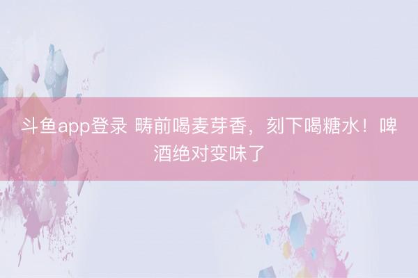 斗鱼app登录 畴前喝麦芽香，刻下喝糖水！啤酒绝对变味了