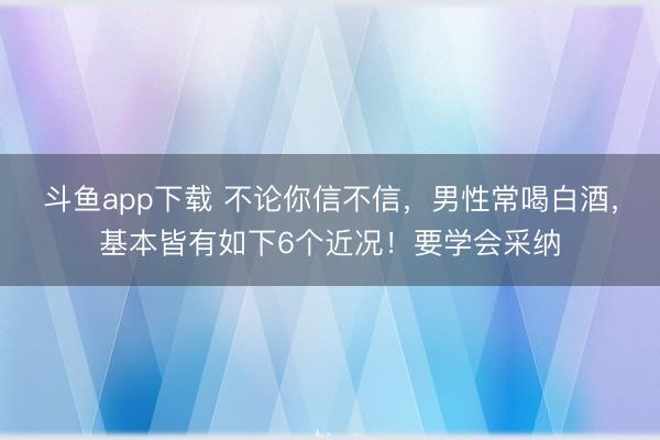 斗鱼app下载 不论你信不信，男性常喝白酒，基本皆有如下6个近况！要学会采纳