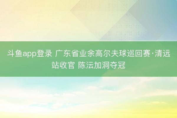 斗鱼app登录 广东省业余高尔夫球巡回赛·清远站收官 陈沄加洞夺冠