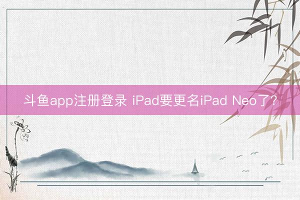 斗鱼app注册登录 iPad要更名iPad Neo了？