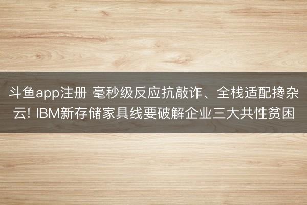 斗鱼app注册 毫秒级反应抗敲诈、全栈适配搀杂云! IBM新存储家具线要破解企业三大共性贫困