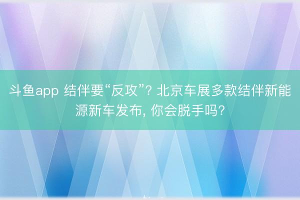 斗鱼app 结伴要“反攻”? 北京车展多款结伴新能源新车发布， 你会脱手吗?