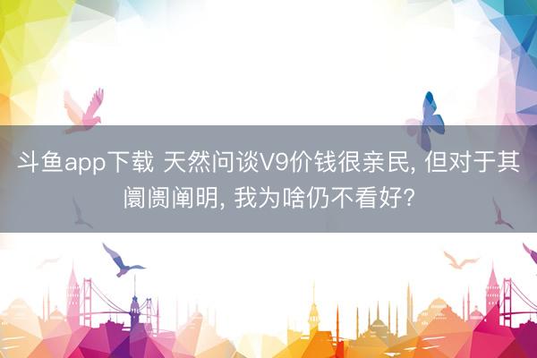 斗鱼app下载 天然问谈V9价钱很亲民， 但对于其阛阓阐明， 我为啥仍不看好?