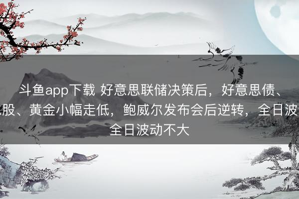 斗鱼app下载 好意思联储决策后，好意思债、好意思股、黄金小幅走低，鲍威尔发布会后逆转，全日波动不大