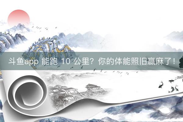 斗鱼app 能跑 10 公里？你的体能照旧赢麻了！