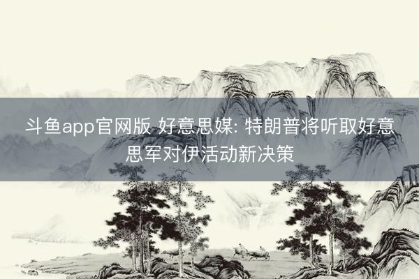 斗鱼app官网版 好意思媒: 特朗普将听取好意思军对伊活动新决策