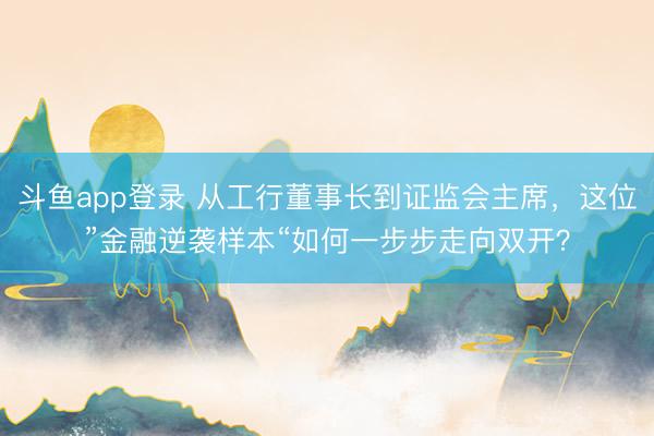 斗鱼app登录 从工行董事长到证监会主席，<a href=