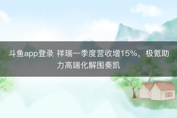 斗鱼app登录 祥瑞一季度营收增15%，极氪助力高端化解围奏凯