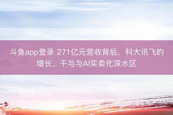 斗鱼app登录 271亿元营收背后，科大讯飞的增长、干与与AI买卖化深水区