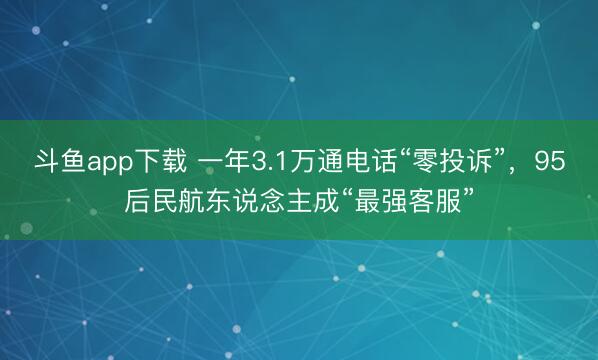 斗鱼app下载 一年3.1万通电话“零投诉”，95后民航东说念主成“最强客服”