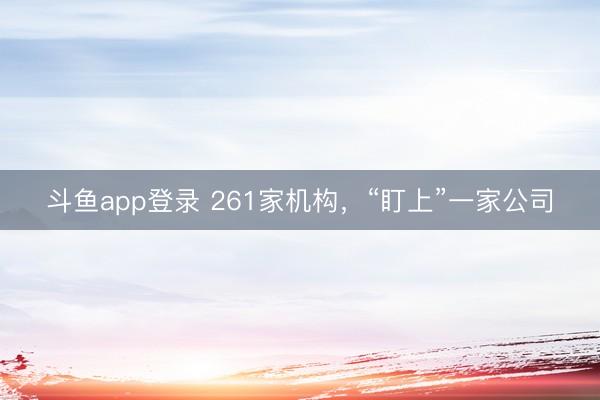 斗鱼app登录 261家机构，“盯上”一家公司