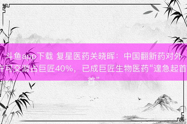 斗鱼app下载 复星医药关晓晖：中国翻新药对外许可交游占巨匠40%，已成巨匠生物医药“遑急起首”