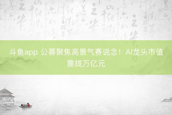 斗鱼app 公募聚焦高景气赛说念！AI龙头市值靠拢万亿元