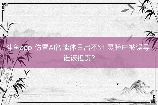 斗鱼app 仿冒AI智能体日出不穷 灵验户被误导 谁该担责？