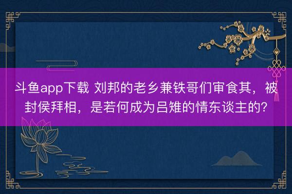 斗鱼app下载 刘邦的老乡兼铁哥们审食其，被封侯拜相，是若何成为吕雉的情东谈主的？