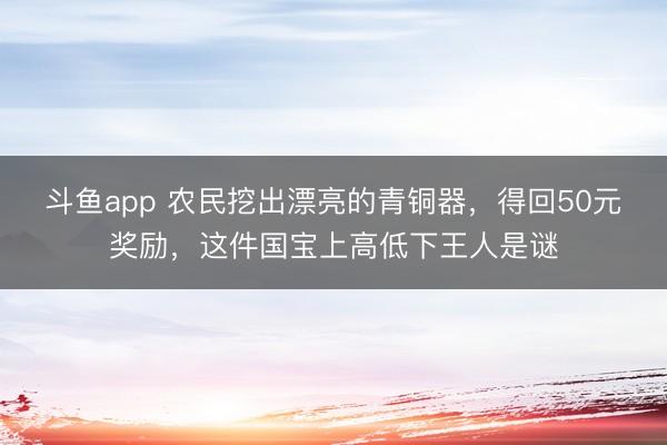 斗鱼app 农民挖出漂亮的青铜器，得回50元奖励，这件国宝上高低下王人是谜