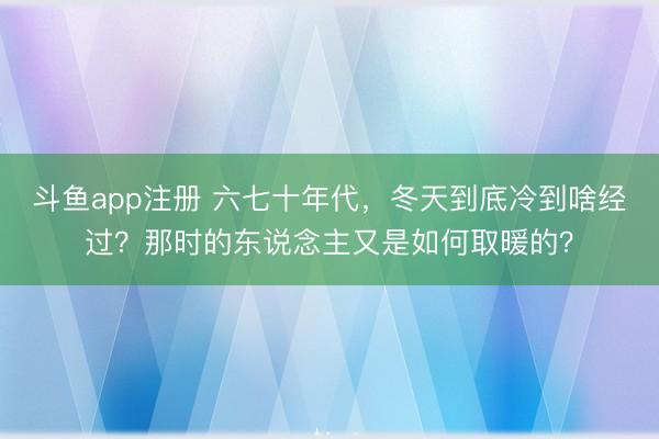 斗鱼app注册 六七十年代，冬天到底冷到啥经过？那时的东说念主又是如何取暖的？