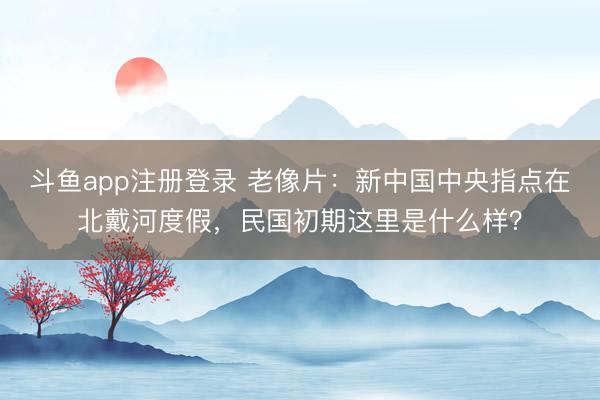 斗鱼app注册登录 老像片：新中国中央指点在北戴河度假，民国初期这里是什么样？