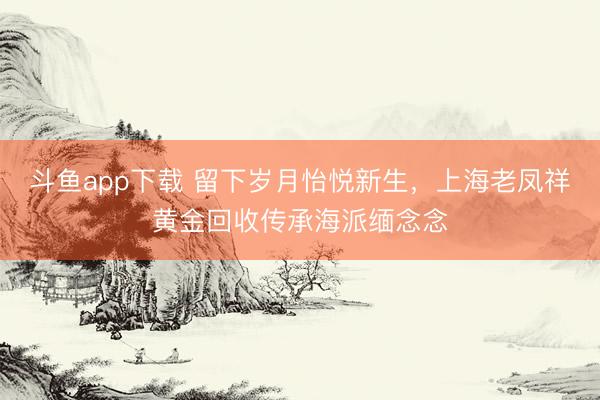 斗鱼app下载 留下岁月怡悦新生，上海老凤祥黄金回收传承海派缅念念