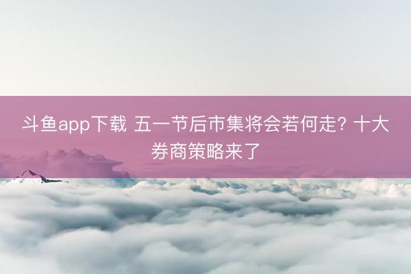 斗鱼app下载 五一节后市集将会若何走? 十大券商策略来了