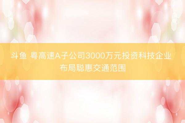 斗鱼 粤高速A子公司3000万元投资科技企业 布局聪惠交通范围