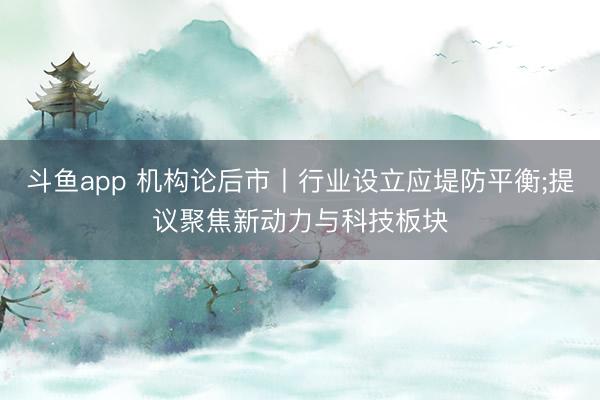 斗鱼app 机构论后市丨行业设立应堤防平衡;提议聚焦新动力与科技板块