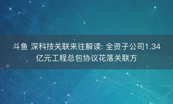 斗鱼 深科技关联来往解读: 全资子公司1.34亿元工程总包协议花落关联方