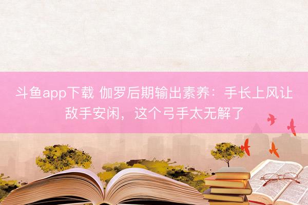 斗鱼app下载 伽罗后期输出素养：手长上风让敌手安闲，这个弓手太无解了