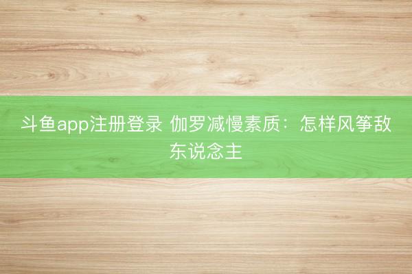 斗鱼app注册登录 伽罗减慢素质：怎样风筝敌东说念主