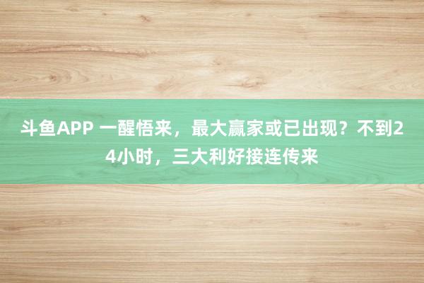 斗鱼APP 一醒悟来，最大赢家或已出现？不到24小时，三大利好接连传来