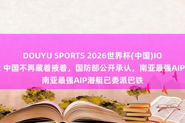 DOUYU SPORTS 2026世界杯(中国)IOS/安卓官方下载 中国不再藏着掖着，国防部公开承认，南亚最强AIP潜艇已委派巴铁