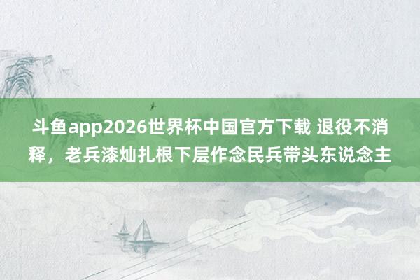 斗鱼app2026世界杯中国官方下载 退役不消释，老兵漆灿扎根下层作念民兵带头东说念主