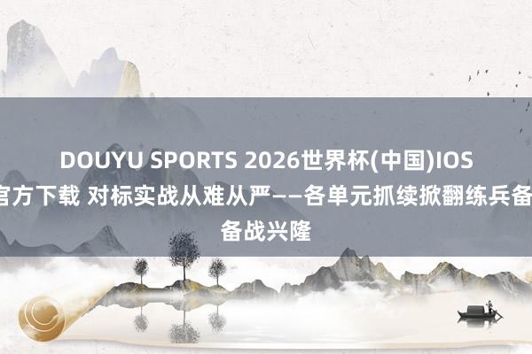 DOUYU SPORTS 2026世界杯(中国)IOS/安卓官方下载 对标实战从难从严——各单元抓续掀翻练兵备战兴隆