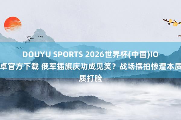 DOUYU SPORTS 2026世界杯(中国)IOS/安卓官方下载 俄军插旗庆功成见笑？战场摆拍惨遭本质打脸