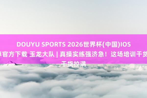 DOUYU SPORTS 2026世界杯(中国)IOS/安卓官方下载 玉龙大队 | 真操实练强济急!这场培训干货拉满