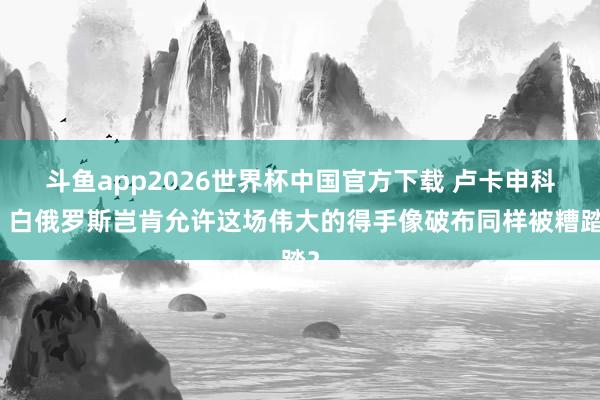 斗鱼app2026世界杯中国官方下载 卢卡申科：白俄罗斯岂肯允许这场伟大的得手像破布同样被糟踏？