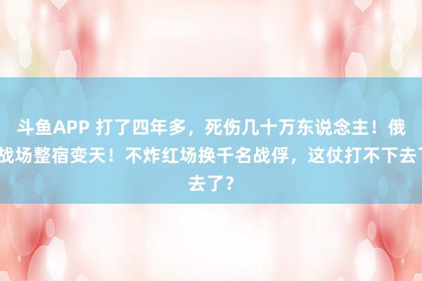 斗鱼APP 打了四年多,死伤几十万东说念主!俄乌战场整宿变天!不炸红场换千名战俘,这仗打不下去了?