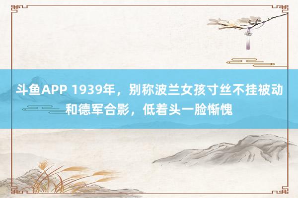 斗鱼APP 1939年，别称波兰女孩寸丝不挂被动和德军合影，低着头一脸惭愧