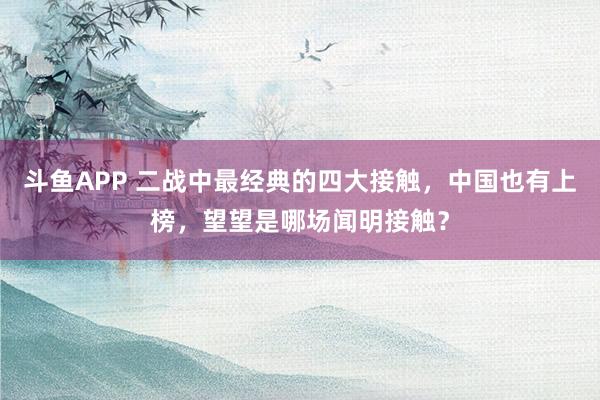斗鱼APP 二战中最经典的四大接触，中国也有上榜，望望是哪场闻明接触？