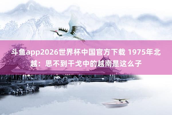 斗鱼app2026世界杯中国官方下载 1975年北越：思不到干戈中的越南是这么子